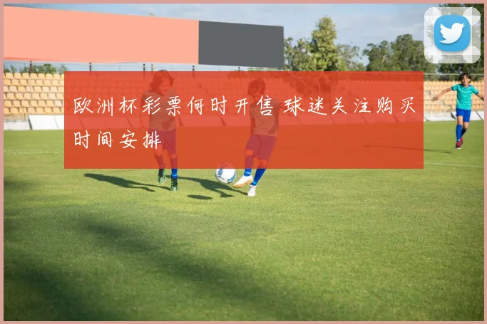 欧洲杯彩票何时开售 球迷关注购买时间安排