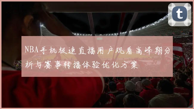 NBA手机极速直播用户观看高峰期分析与赛事转播体验优化方案