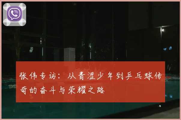 张伟专访:从青涩少年到乒乓球传奇的奋斗与荣耀之路