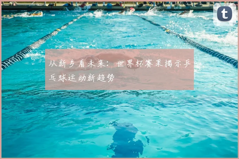 从新乡看未来:世界杯赛果揭示乒乓球运动新趋势