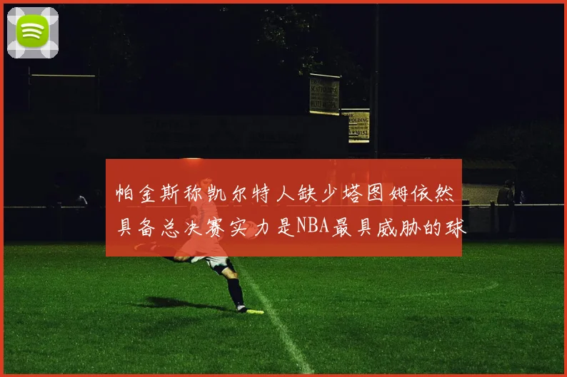 帕金斯称凯尔特人缺少塔图姆依然具备总决赛实力是NBA最具威胁的球队