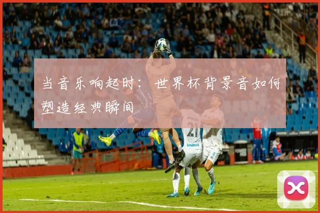 当音乐响起时：世界杯背景音如何塑造经典瞬间