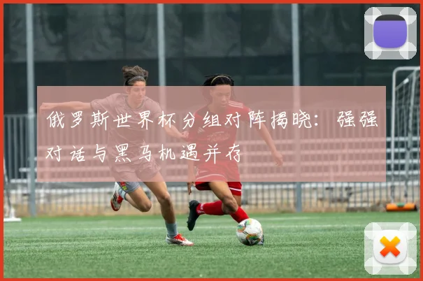 俄罗斯世界杯分组对阵揭晓:强强对话与黑马机遇并存