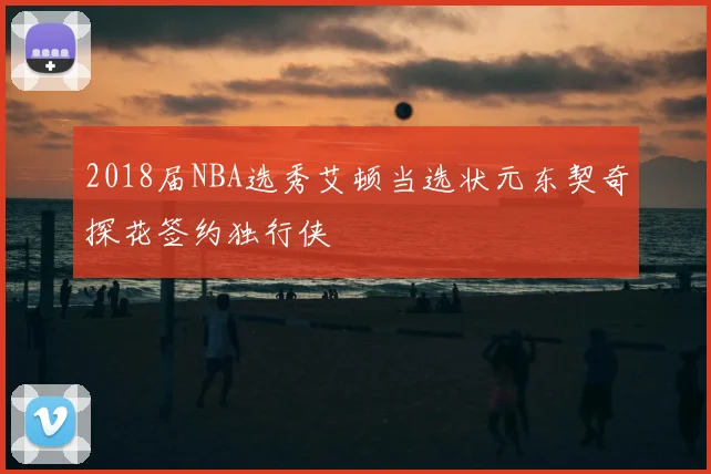 2018届NBA选秀艾顿当选状元东契奇探花签约独行侠