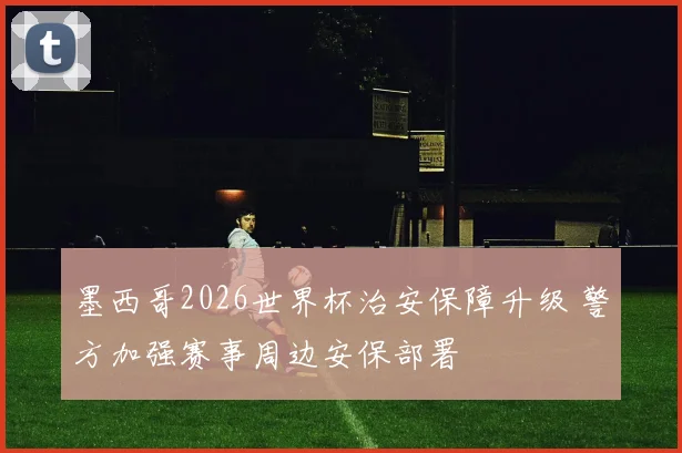 墨西哥2026世界杯治安保障升级 警方加强赛事周边安保部署