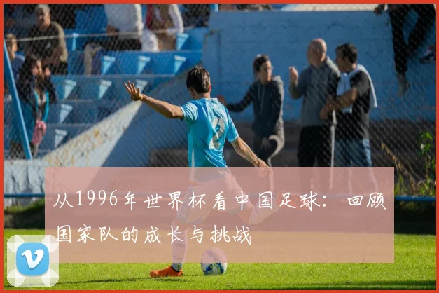 从1996年世界杯看中国足球:回顾国家队的成长与挑战