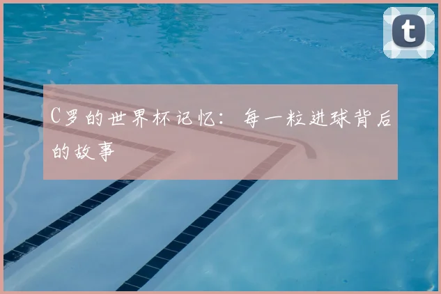 C罗的世界杯记忆:每一粒进球背后的故事