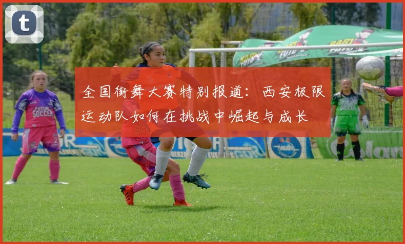 全国街舞大赛特别报道:西安极限运动队如何在挑战中崛起与成长
