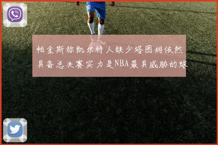 帕金斯称凯尔特人缺少塔图姆依然具备总决赛实力是NBA最具威胁的球队