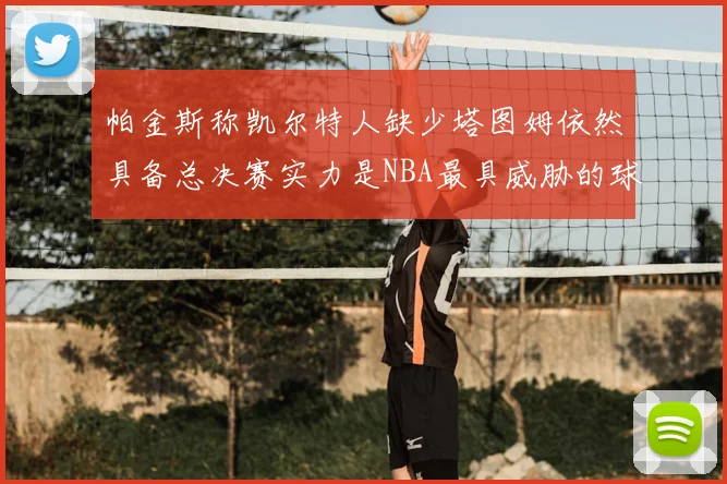 帕金斯称凯尔特人缺少塔图姆依然具备总决赛实力是NBA最具威胁的球队