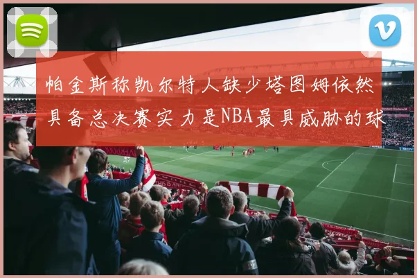 帕金斯称凯尔特人缺少塔图姆依然具备总决赛实力是NBA最具威胁的球队