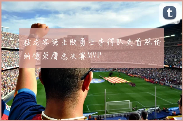 猛龙客场击败勇士夺得队史首冠伦纳德荣膺总决赛MVP