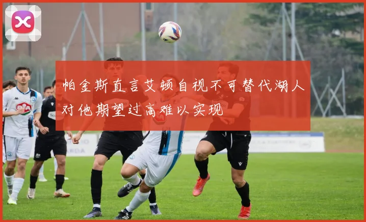 帕金斯直言艾顿自视不可替代湖人对他期望过高难以实现