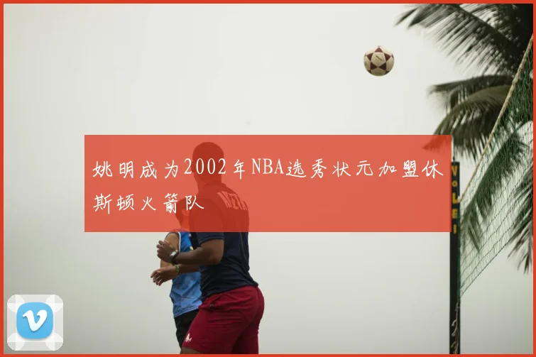 姚明成为2002年NBA选秀状元加盟休斯顿火箭队