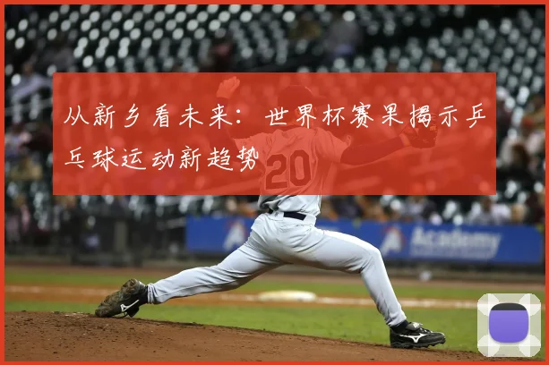 从新乡看未来：世界杯赛果揭示乒乓球运动新趋势