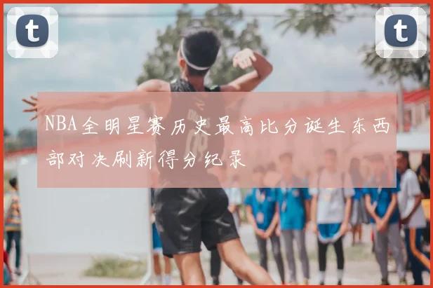 NBA全明星赛历史最高比分诞生东西部对决刷新得分纪录