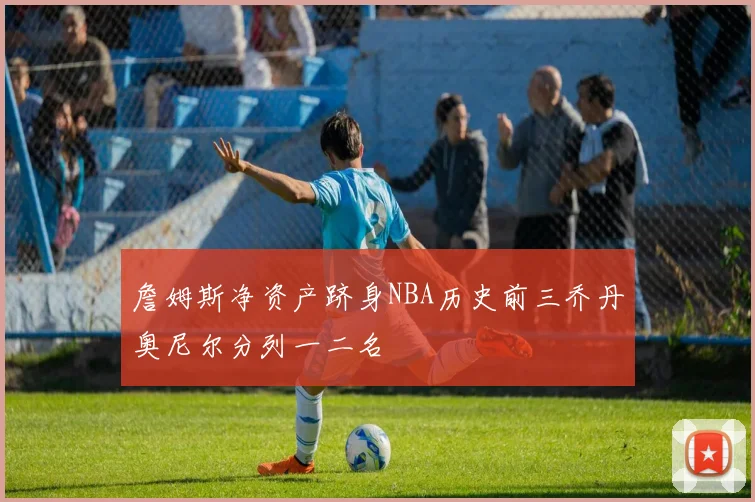 詹姆斯净资产跻身NBA历史前三乔丹奥尼尔分列一二名