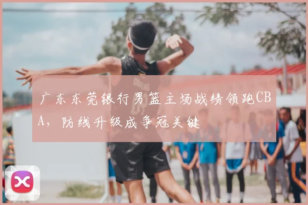 广东东莞银行男篮主场战绩领跑CBA，防线升级成争冠关键