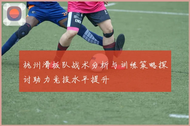 杭州滑板队战术分析与训练策略探讨助力竞技水平提升