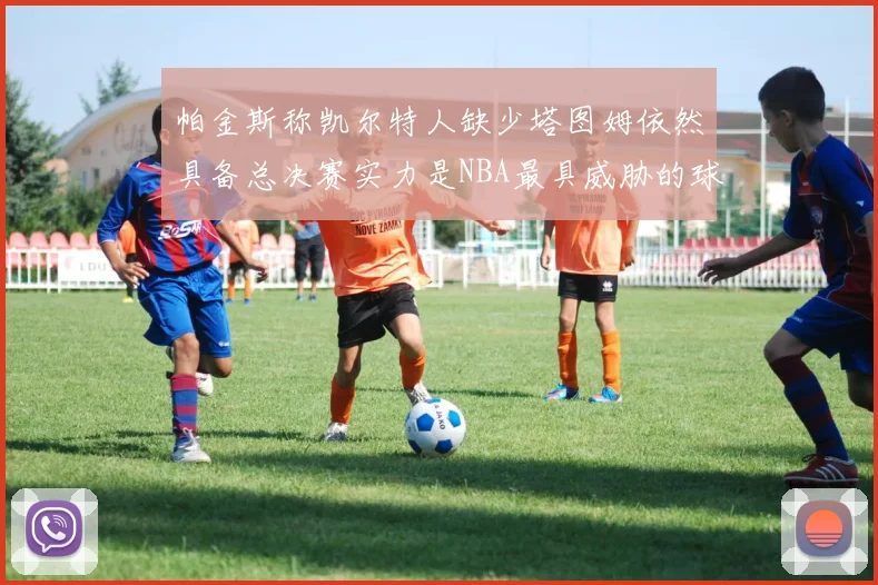 帕金斯称凯尔特人缺少塔图姆依然具备总决赛实力是NBA最具威胁的球队