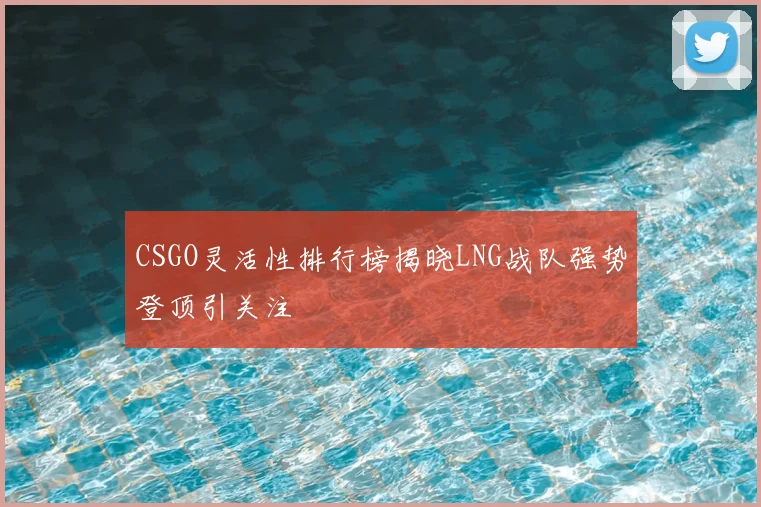 CSGO灵活性排行榜揭晓LNG战队强势登顶引关注
