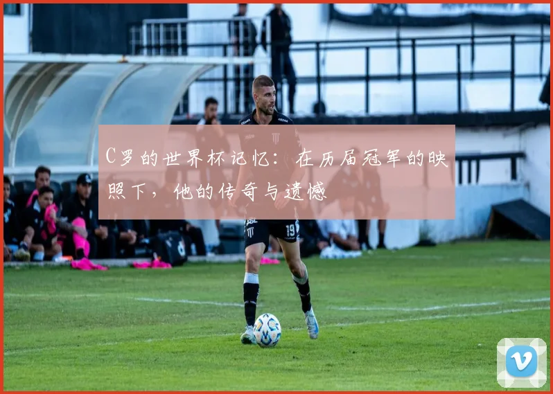 C罗的世界杯记忆：在历届冠军的映照下，他的传奇与遗憾