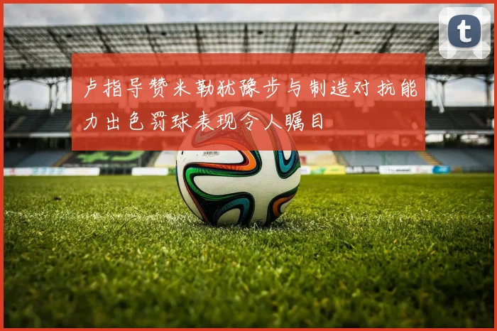 卢指导赞米勒犹豫步与制造对抗能力出色罚球表现令人瞩目