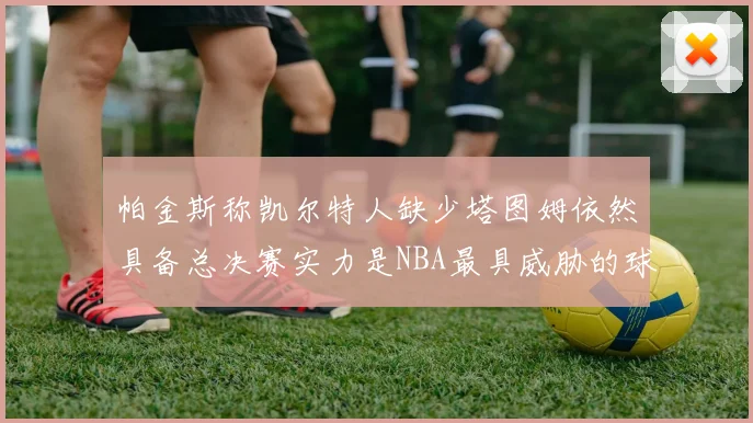 帕金斯称凯尔特人缺少塔图姆依然具备总决赛实力是NBA最具威胁的球队