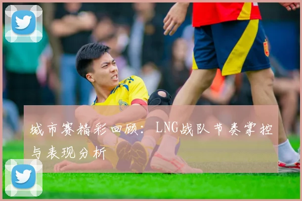 城市赛精彩回顾：LNG战队节奏掌控与表现分析