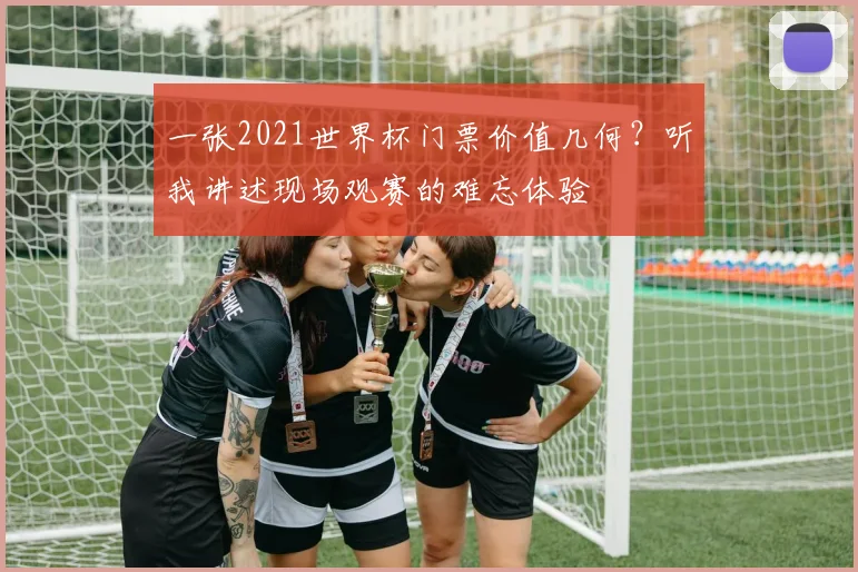 一张2021世界杯门票价值几何?听我讲述现场观赛的难忘体验