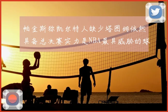 帕金斯称凯尔特人缺少塔图姆依然具备总决赛实力是NBA最具威胁的球队