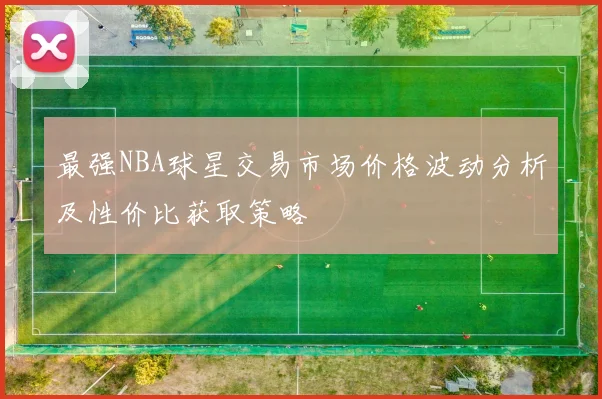 最强NBA球星交易市场价格波动分析及性价比获取策略