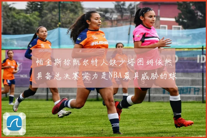 帕金斯称凯尔特人缺少塔图姆依然具备总决赛实力是NBA最具威胁的球队