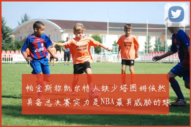 帕金斯称凯尔特人缺少塔图姆依然具备总决赛实力是NBA最具威胁的球队