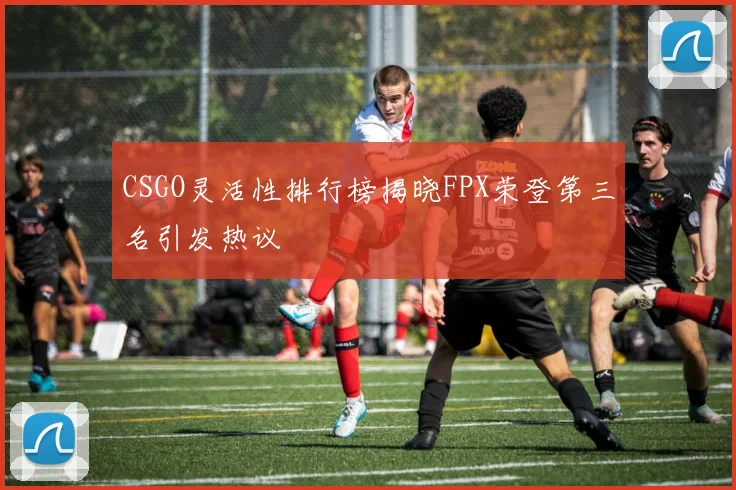 CSGO灵活性排行榜揭晓FPX荣登第三名引发热议