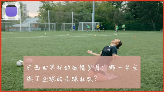 巴西世界杯的激情岁月:哪一年点燃了全球的足球狂欢?