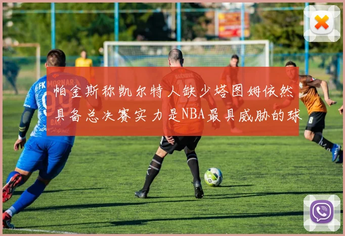 帕金斯称凯尔特人缺少塔图姆依然具备总决赛实力是NBA最具威胁的球队