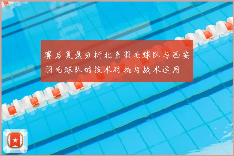赛后复盘分析北京羽毛球队与西安羽毛球队的技术对抗与战术运用