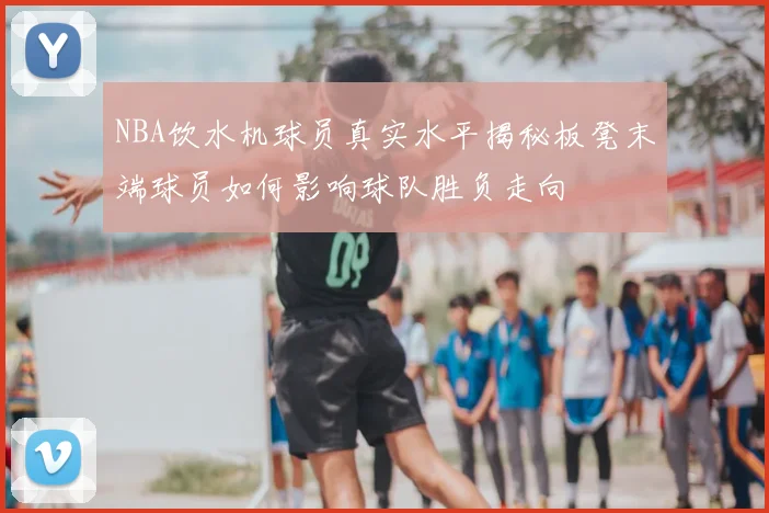 NBA饮水机球员真实水平揭秘板凳末端球员如何影响球队胜负走向