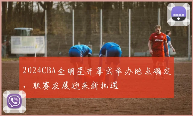 2024CBA全明星开幕式举办地点确定，联赛发展迎来新机遇
