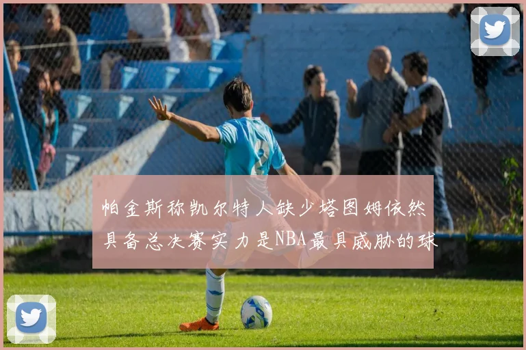 帕金斯称凯尔特人缺少塔图姆依然具备总决赛实力是NBA最具威胁的球队