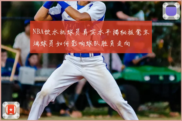 NBA饮水机球员真实水平揭秘板凳末端球员如何影响球队胜负走向