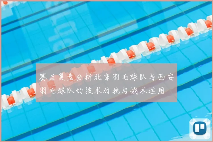 赛后复盘分析北京羽毛球队与西安羽毛球队的技术对抗与战术运用