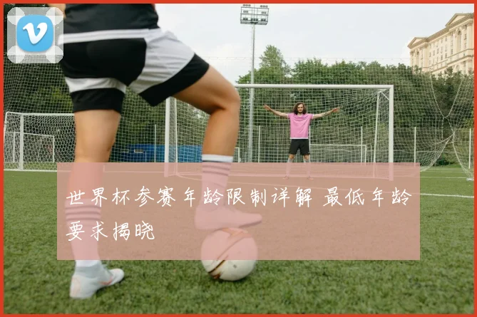 世界杯参赛年龄限制详解 最低年龄要求揭晓