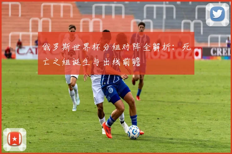 俄罗斯世界杯分组对阵全解析:死亡之组诞生与出线前瞻