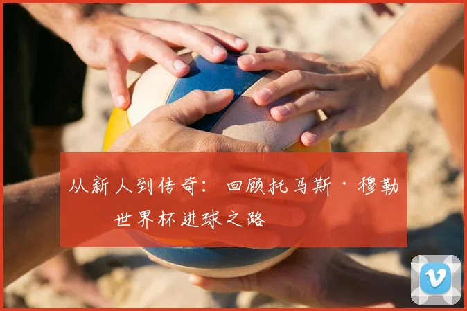 从新人到传奇：回顾托马斯·穆勒的世界杯进球之路