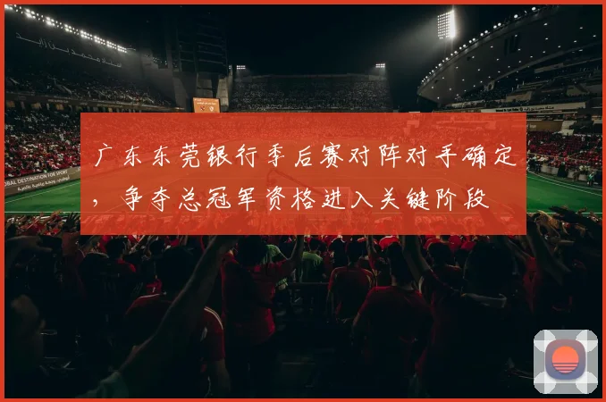 广东东莞银行季后赛对阵对手确定，争夺总冠军资格进入关键阶段