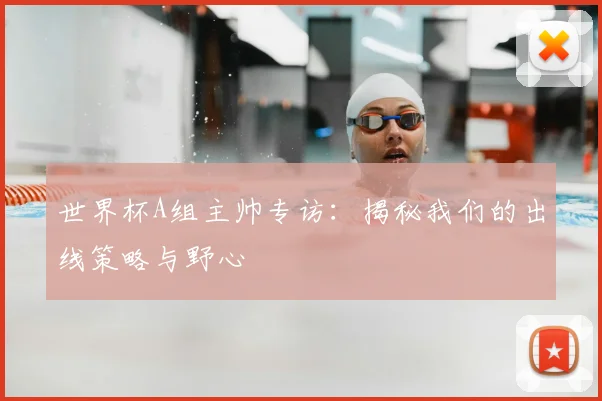 世界杯A组主帅专访:揭秘我们的出线策略与野心