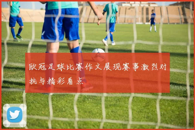 欧冠足球比赛作文展现赛事激烈对抗与精彩看点