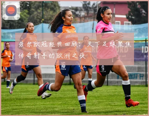 劳尔欧冠经典回顾:天下足球聚焦传奇射手的欧洲之夜